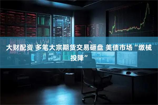 大财配资 多笔大宗期货交易砸盘 美债市场“缴械投降”