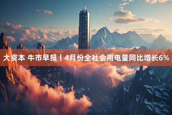 大资本 牛市早报｜4月份全社会用电量同比增长6%