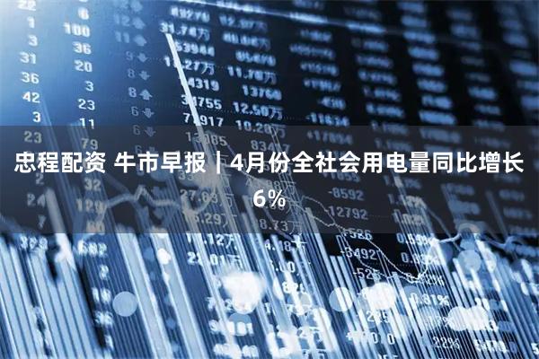 忠程配资 牛市早报｜4月份全社会用电量同比增长6%