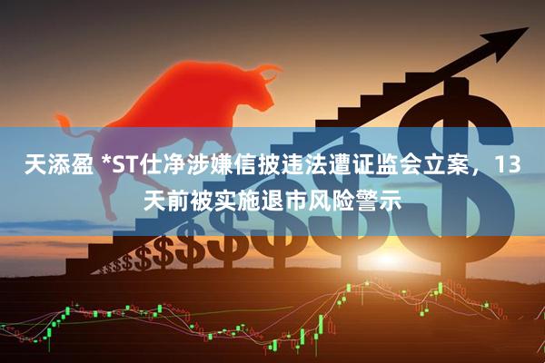 天添盈 *ST仕净涉嫌信披违法遭证监会立案，13天前被实施退市风险警示