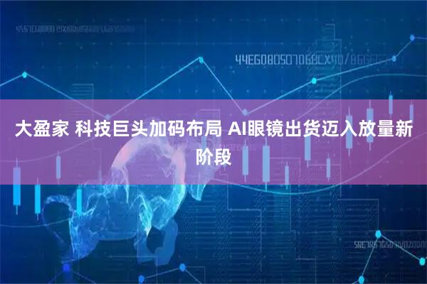 大盈家 科技巨头加码布局 AI眼镜出货迈入放量新阶段