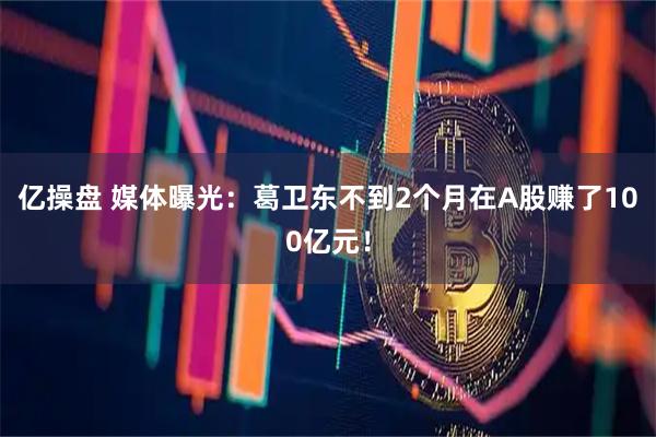 亿操盘 媒体曝光：葛卫东不到2个月在A股赚了100亿元！
