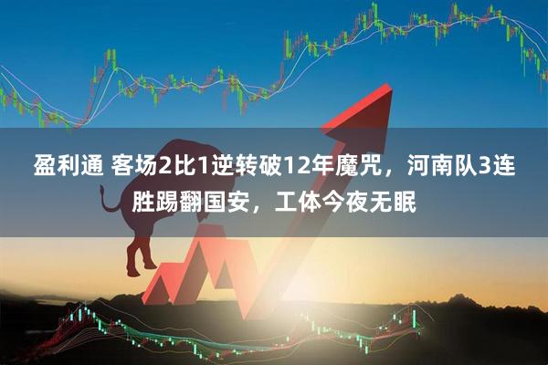 盈利通 客场2比1逆转破12年魔咒，河南队3连胜踢翻国安，工体今夜无眠