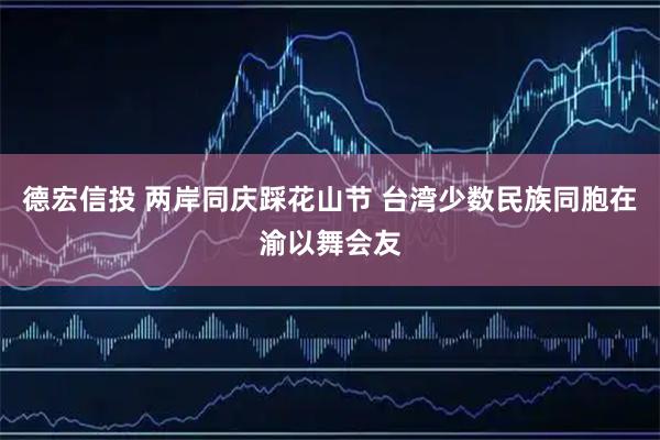 德宏信投 两岸同庆踩花山节 台湾少数民族同胞在渝以舞会友