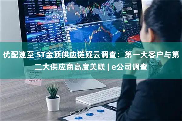优配速至 ST金顶供应链疑云调查：第一大客户与第二大供应商高度关联 | e公司调查