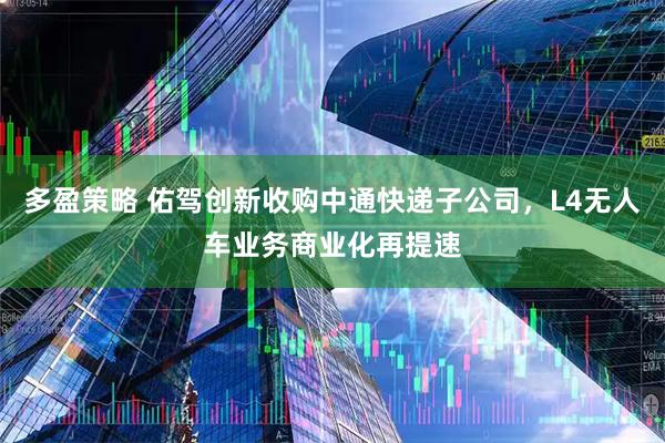 多盈策略 佑驾创新收购中通快递子公司，L4无人车业务商业化再提速