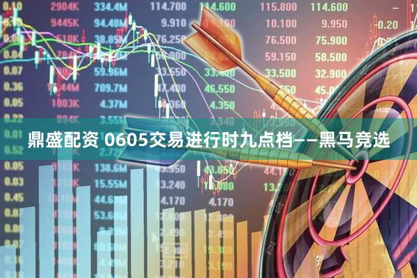 鼎盛配资 0605交易进行时九点档——黑马竞选