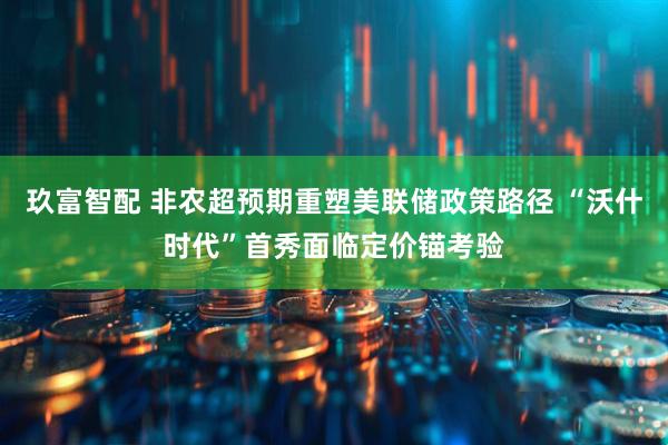 玖富智配 非农超预期重塑美联储政策路径 “沃什时代”首秀面临定价锚考验