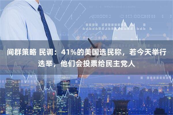 间群策略 民调：41%的美国选民称，若今天举行选举，他们会投票给民主党人