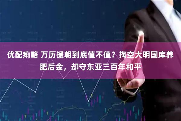 优配痢略 万历援朝到底值不值？掏空大明国库养肥后金，却守东亚三百年和平