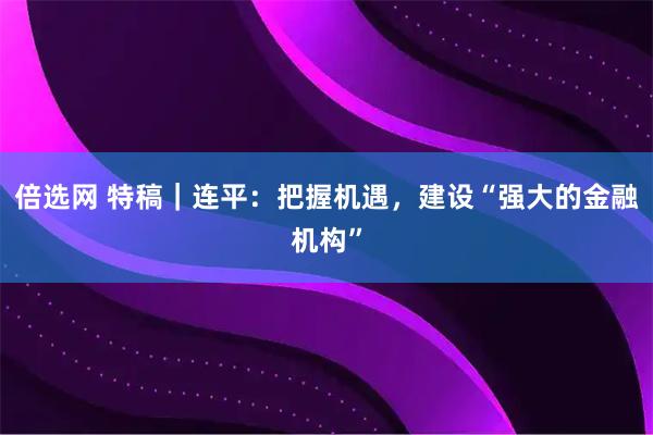 倍选网 特稿｜连平：把握机遇，建设“强大的金融机构”