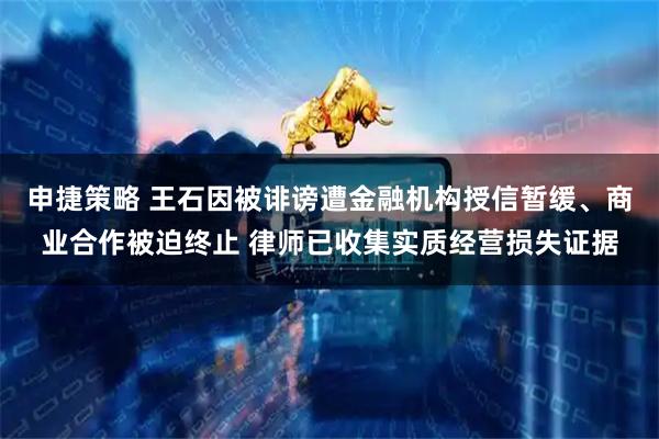 申捷策略 王石因被诽谤遭金融机构授信暂缓、商业合作被迫终止 律师已收集实质经营损失证据