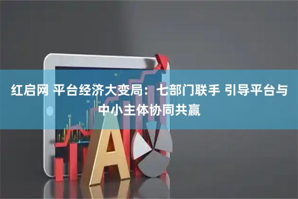 红启网 平台经济大变局：七部门联手 引导平台与中小主体协同共赢