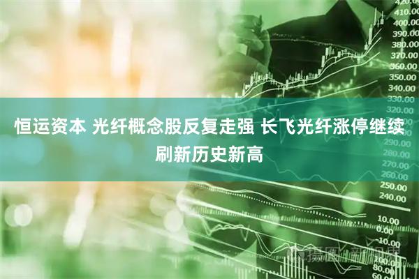 恒运资本 光纤概念股反复走强 长飞光纤涨停继续刷新历史新高
