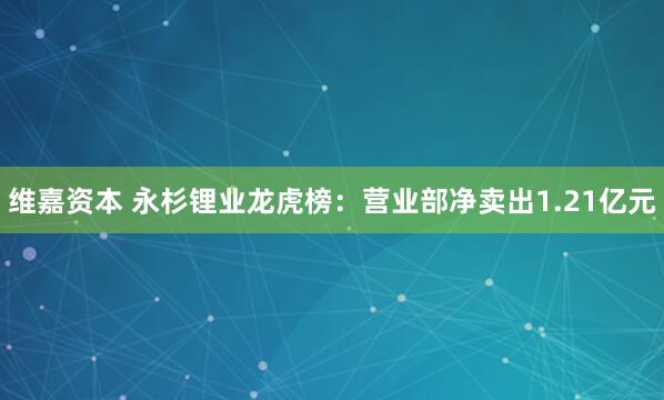 维嘉资本 永杉锂业龙虎榜：营业部净卖出1.21亿元