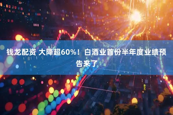 钱龙配资 大降超60%！白酒业首份半年度业绩预告来了