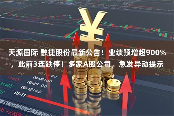 天源国际 融捷股份最新公告！业绩预增超900%，此前3连跌停！多家A股公司，急发异动提示