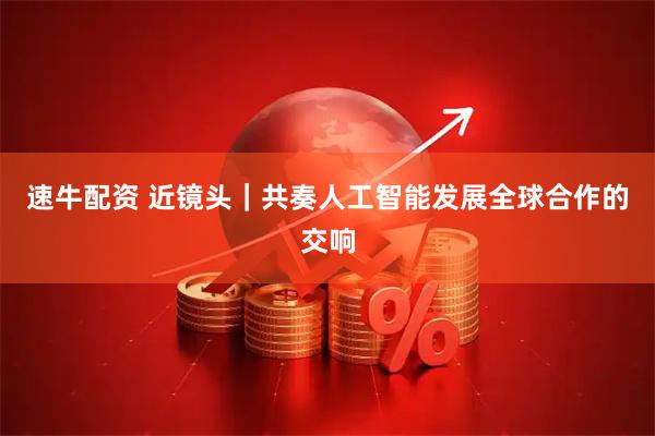 速牛配资 近镜头｜共奏人工智能发展全球合作的交响