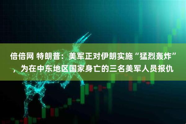 倍倍网 特朗普：美军正对伊朗实施“猛烈轰炸”，为在中东地区国家身亡的三名美军人员报仇