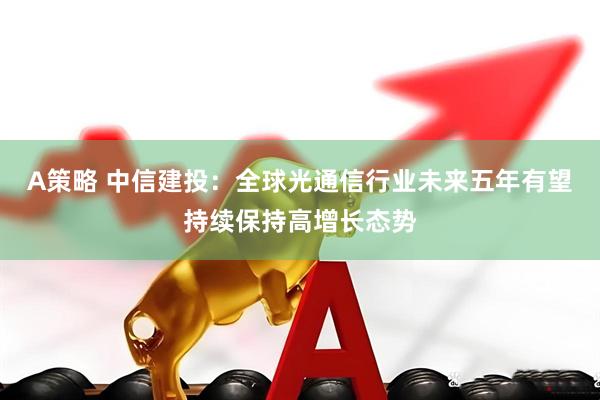 A策略 中信建投：全球光通信行业未来五年有望持续保持高增长态势