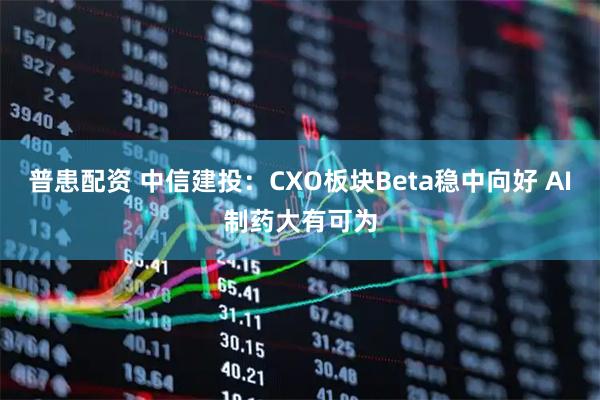 普患配资 中信建投：CXO板块Beta稳中向好 AI制药大有可为