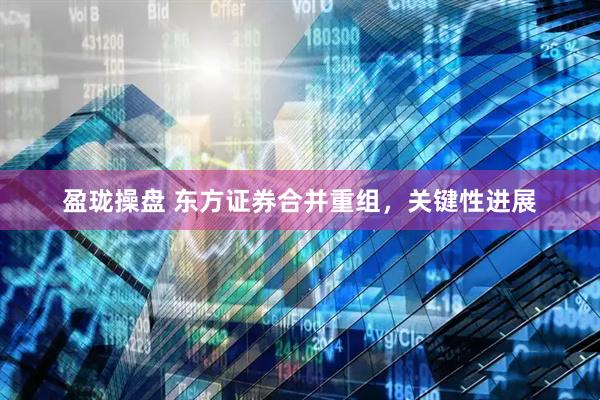 盈珑操盘 东方证券合并重组，关键性进展