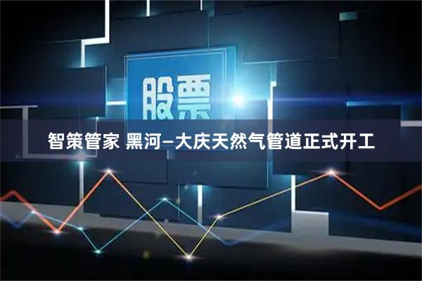 智策管家 黑河—大庆天然气管道正式开工