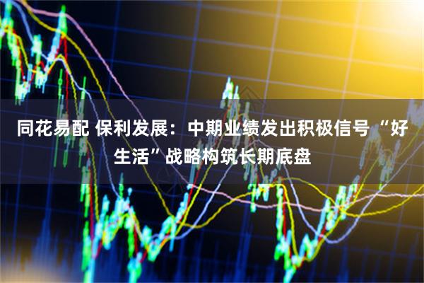 同花易配 保利发展：中期业绩发出积极信号 “好生活”战略构筑长期底盘