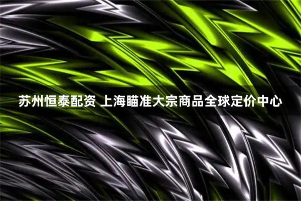 苏州恒泰配资 上海瞄准大宗商品全球定价中心