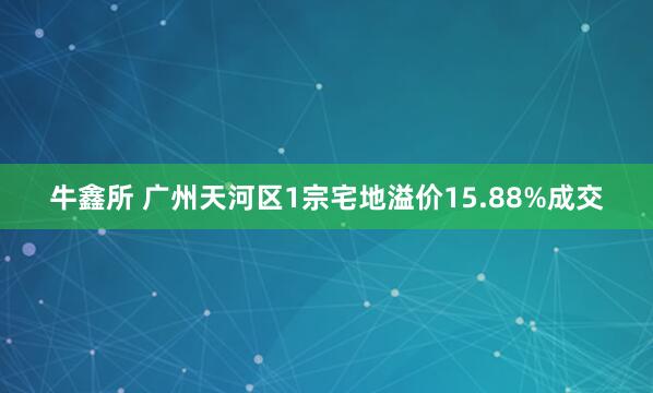 牛鑫所 广州天河区1宗宅地溢价15.88%成交